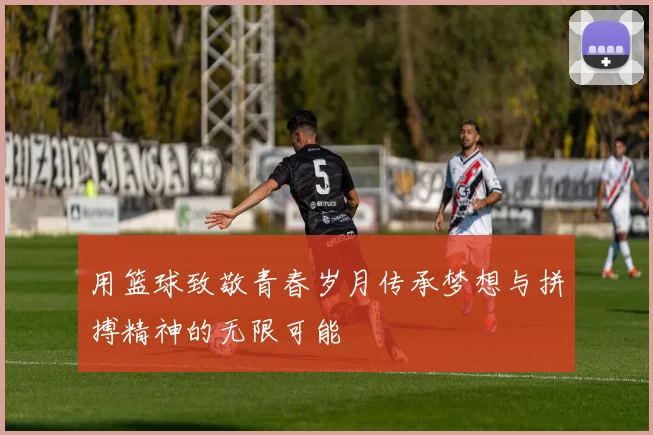 用篮球致敬青春岁月传承梦想与拼搏精神的无限可能