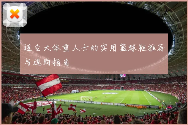 适合大体重人士的实用篮球鞋推荐与选购指南