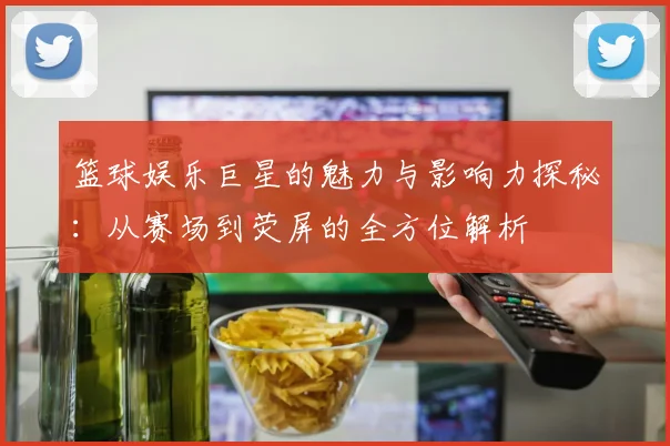 篮球娱乐巨星的魅力与影响力探秘：从赛场到荧屏的全方位解析