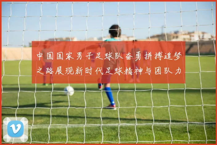 中国国家男子足球队奋勇拼搏追梦之路展现新时代足球精神与团队力量