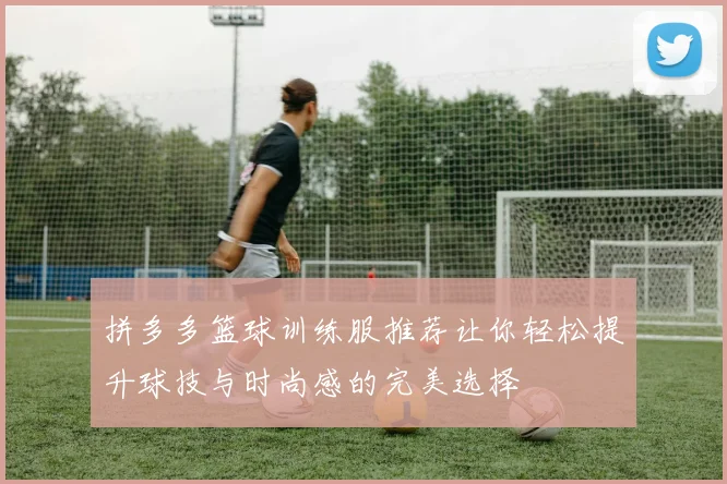 拼多多篮球训练服推荐让你轻松提升球技与时尚感的完美选择