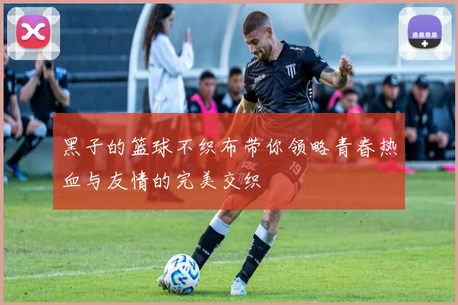 黑子的篮球不织布带你领略青春热血与友情的完美交织