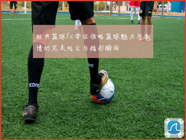 经典篮球fc带你领略篮球魅力与激情的完美结合与精彩瞬间