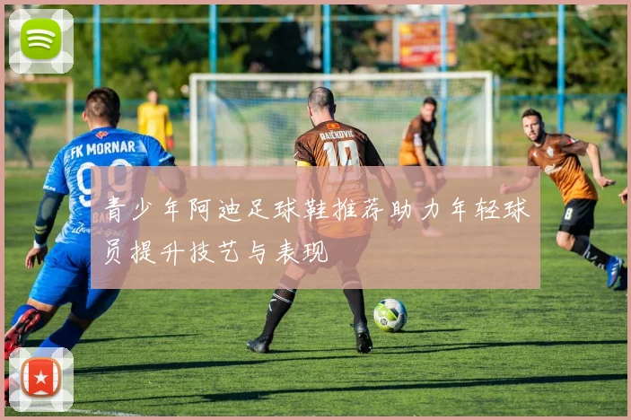 青少年阿迪足球鞋推荐助力年轻球员提升技艺与表现