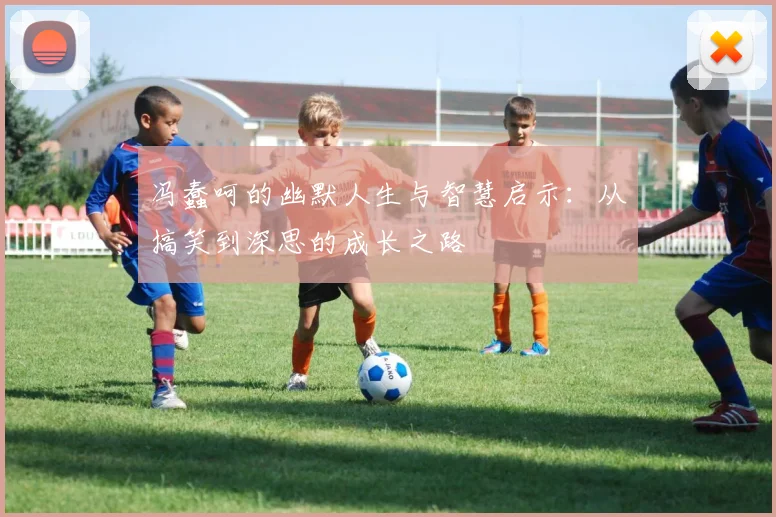 冯蠢呵的幽默人生与智慧启示：从搞笑到深思的成长之路