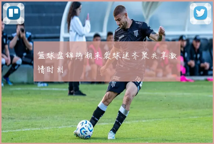 篮球盘锦热潮来袭球迷齐聚共享激情时刻